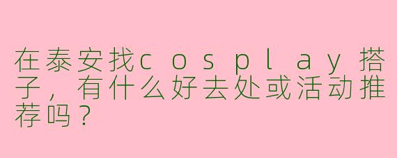 在泰安找cosplay搭子,有什么好去处或活动推荐吗?