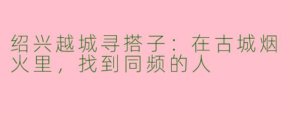绍兴越城寻搭子:在古城烟火里,找到同频的人