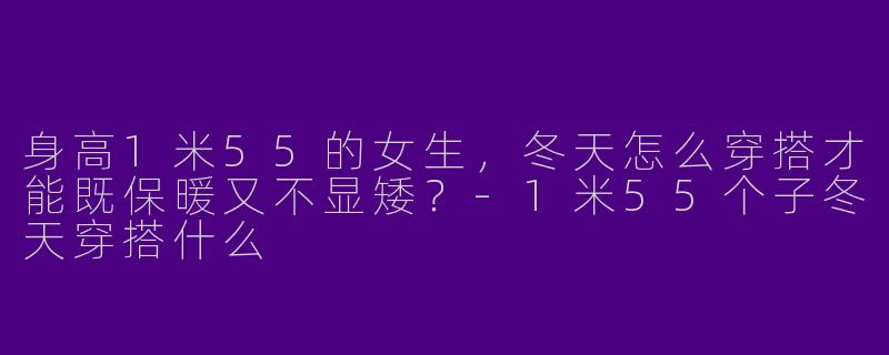 身高1米55的女生，冬天怎么穿搭才能既保暖又不显矮？-1米55个子冬天穿搭什么