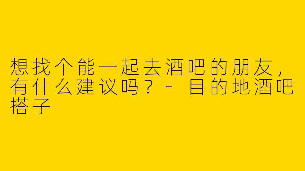 想找个能一起去酒吧的朋友,有什么建议吗?-目的地酒吧搭子