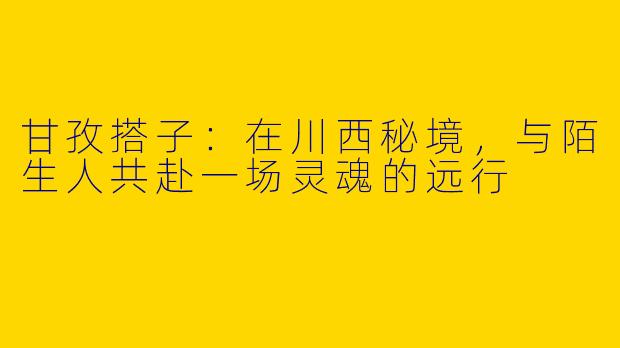 甘孜搭子:在川西秘境,与陌生人共赴一场灵魂的远行