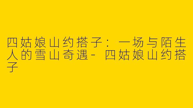 四姑娘山约搭子:一场与陌生人的雪山奇遇-四姑娘山约搭子
