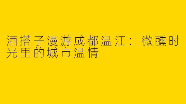 酒搭子漫游成都温江：微醺时光里的城市温情