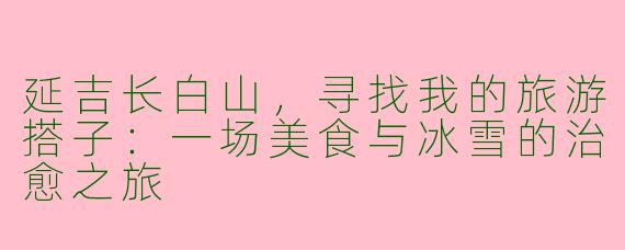 延吉长白山,寻找我的旅游搭子:一场美食与冰雪的治愈之旅