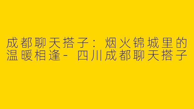 成都聊天搭子：烟火锦城里的温暖相逢-四川成都聊天搭子