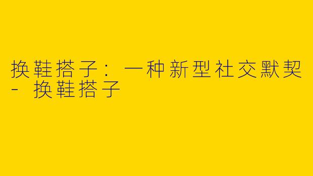 换鞋搭子:一种新型社交默契-换鞋搭子