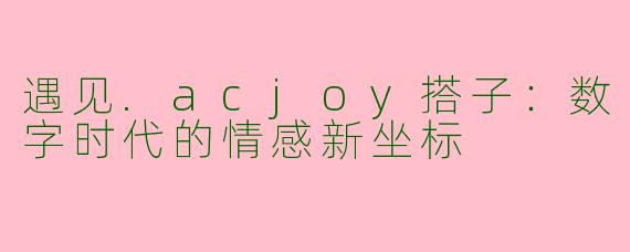 遇见.acjoy搭子：数字时代的情感新坐标