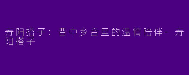 寿阳搭子：晋中乡音里的温情陪伴-寿阳搭子