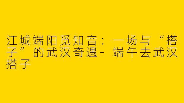 江城端阳觅知音:一场与“搭子”的武汉奇遇-端午去武汉搭子