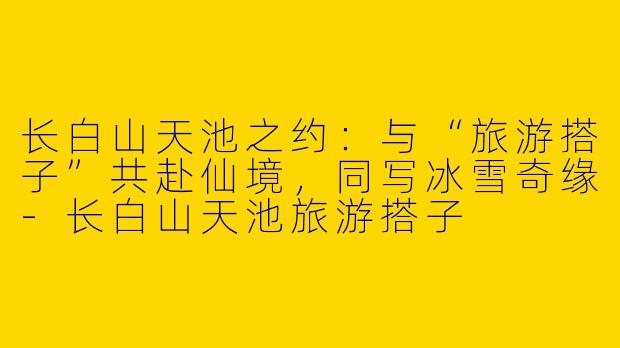长白山天池之约:与“旅游搭子”共赴仙境,同写冰雪奇缘-长白山天池旅游搭子