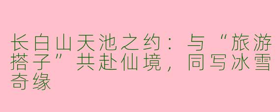 长白山天池之约:与“旅游搭子”共赴仙境,同写冰雪奇缘