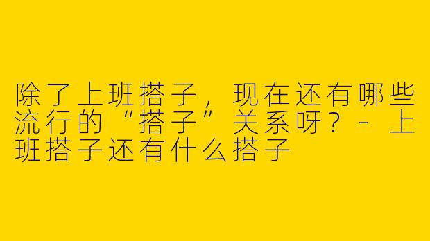 除了上班搭子，现在还有哪些流行的“搭子”关系呀？-上班搭子还有什么搭子