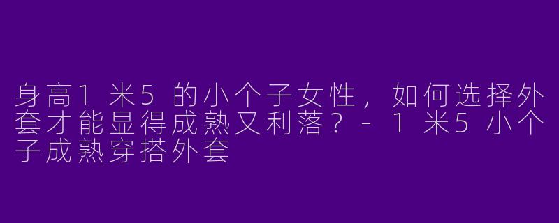 身高1米5的小个子女性,如何选择外套才能显得成熟又利落?-1米5小个子成熟穿搭外套