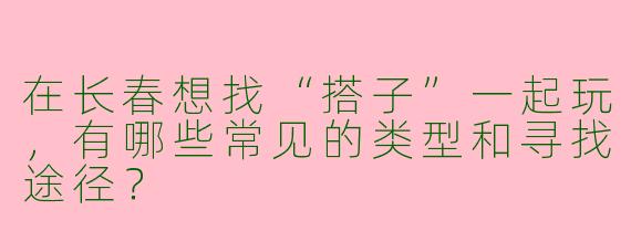 在长春想找“搭子”一起玩，有哪些常见的类型和寻找途径？