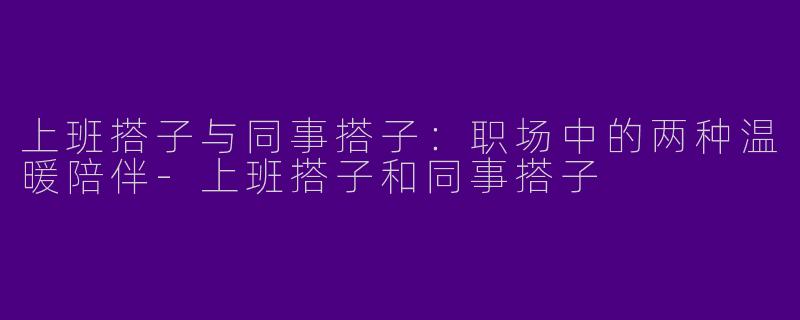 上班搭子与同事搭子：职场中的两种温暖陪伴-上班搭子和同事搭子