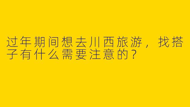 过年期间想去川西旅游，找搭子有什么需要注意的？