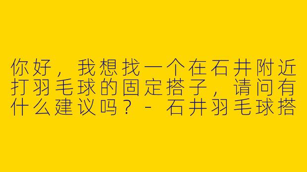 你好，我想找一个在石井附近打羽毛球的固定搭子，请问有什么建议吗？-石井羽毛球搭子