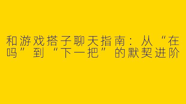 和游戏搭子聊天指南:从“在吗”到“下一把”的默契进阶