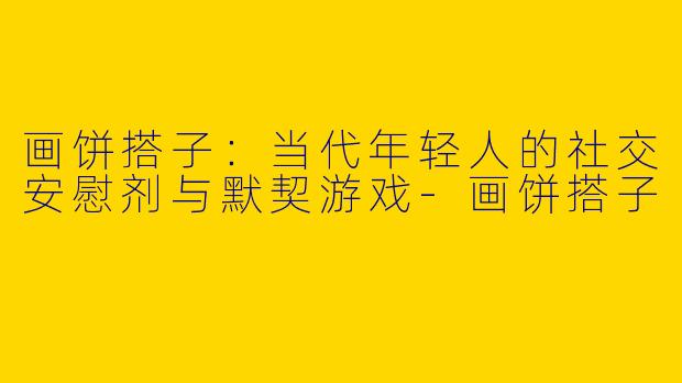 画饼搭子:当代年轻人的社交安慰剂与默契游戏-画饼搭子