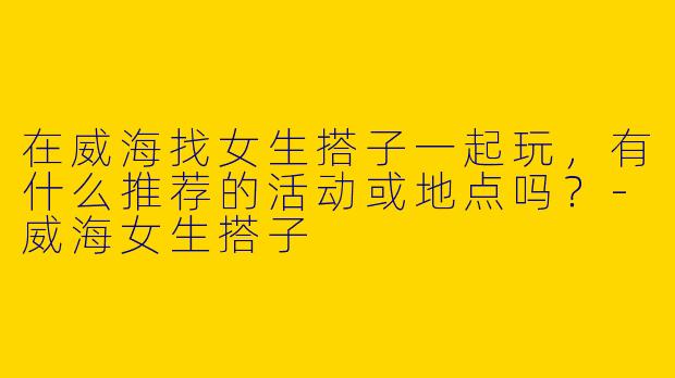 在威海找女生搭子一起玩，有什么推荐的活动或地点吗？