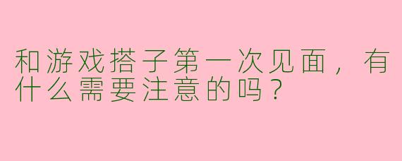 和游戏搭子第一次见面,有什么需要注意的吗?