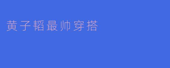 黄子韬的潮流密码：解码他最帅穿搭的时尚法则