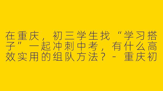 在重庆，初三学生找“学习搭子”一起冲刺中考，有什么高效实用的组队方法？