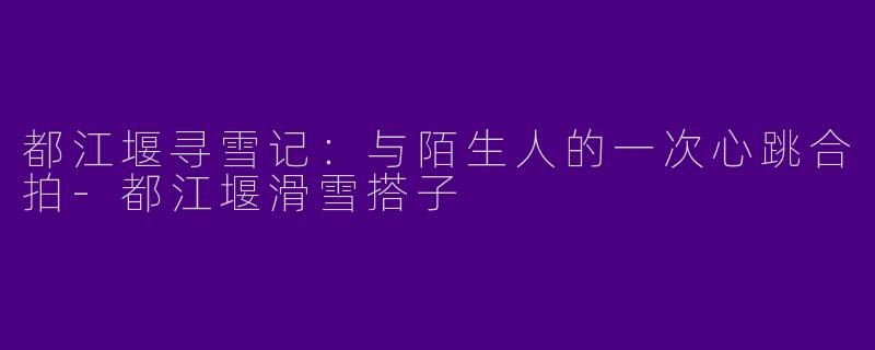 都江堰寻雪记：与陌生人的一次心跳合拍-都江堰滑雪搭子