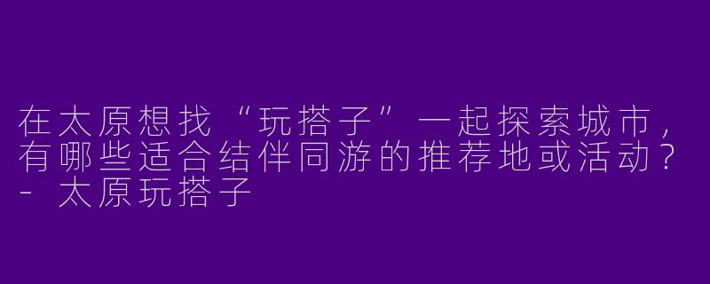 在太原想找“玩搭子”一起探索城市，有哪些适合结伴同游的推荐地或活动？-太原玩搭子