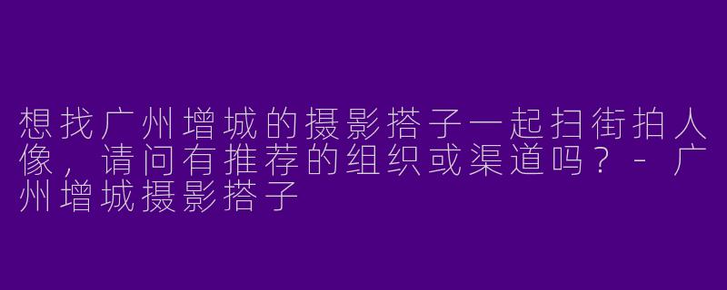 想找广州增城的摄影搭子一起扫街拍人像，请问有推荐的组织或渠道吗？-广州增城摄影搭子