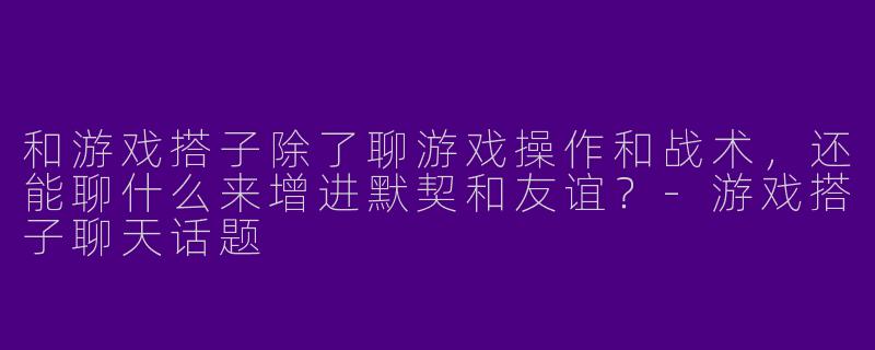 和游戏搭子除了聊游戏操作和战术，还能聊什么来增进默契和友谊？-游戏搭子聊天话题