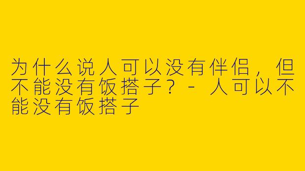 为什么说人可以没有伴侣，但不能没有饭搭子？-人可以不能没有饭搭子