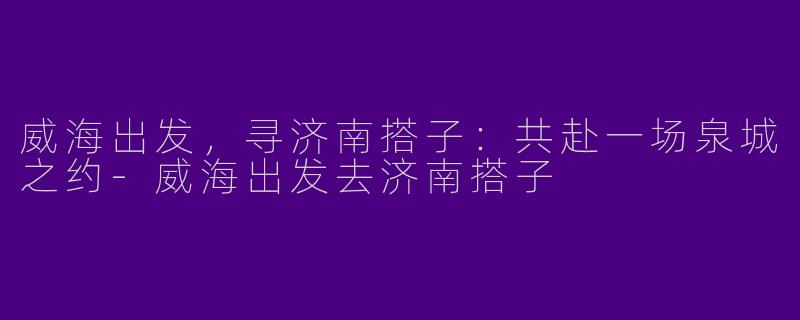 威海出发,寻济南搭子:共赴一场泉城之约-威海出发去济南搭子