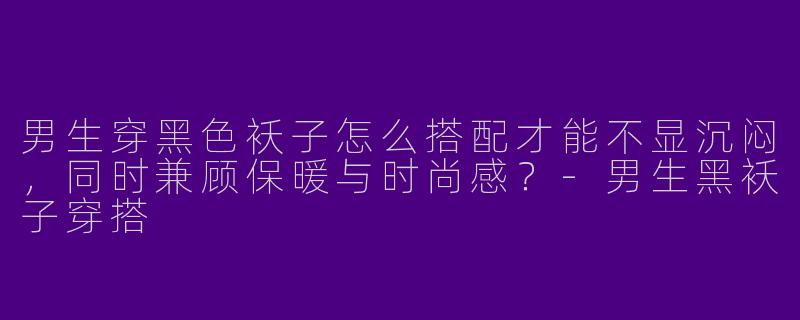 男生穿黑色袄子怎么搭配才能不显沉闷，同时兼顾保暖与时尚感？-男生黑袄子穿搭