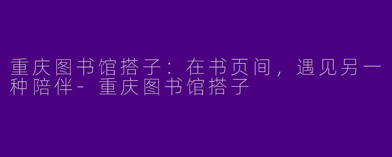 重庆图书馆搭子：在书页间，遇见另一种陪伴-重庆图书馆搭子