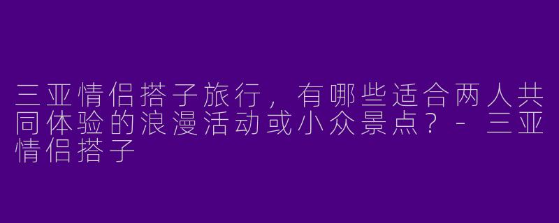三亚情侣搭子旅行，有哪些适合两人共同体验的浪漫活动或小众景点？