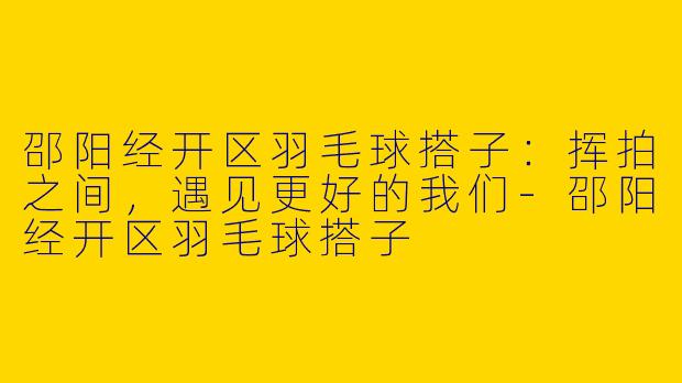 邵阳经开区羽毛球搭子：挥拍之间，遇见更好的我们-邵阳经开区羽毛球搭子