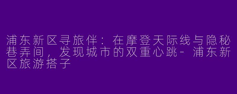 浦东新区寻旅伴：在摩登天际线与隐秘巷弄间，发现城市的双重心跳-浦东新区旅游搭子