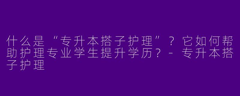 什么是“专升本搭子护理”？它如何帮助护理专业学生提升学历？