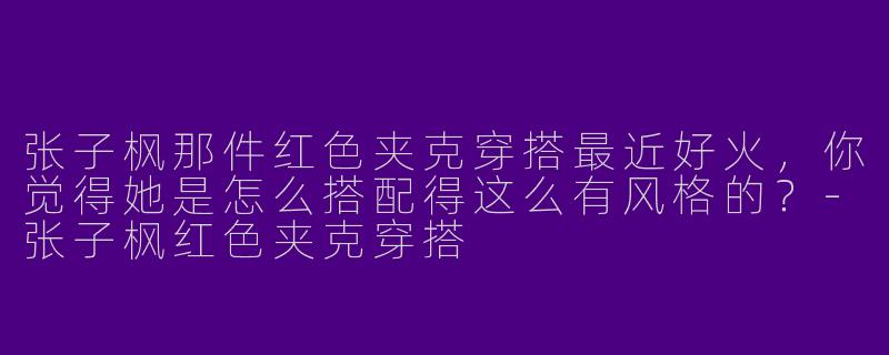 张子枫那件红色夹克穿搭最近好火，你觉得她是怎么搭配得这么有风格的？
