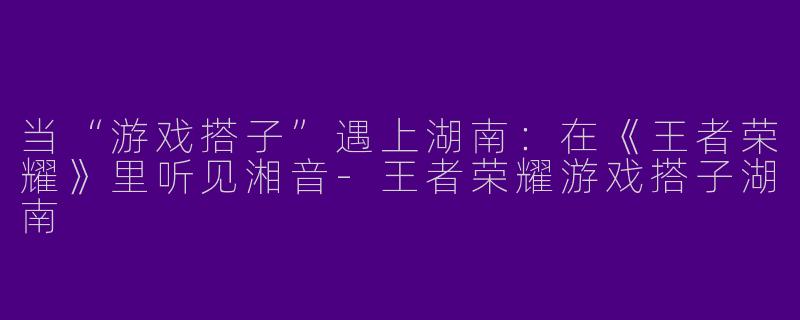 当“游戏搭子”遇上湖南:在《王者荣耀》里听见湘音-王者荣耀游戏搭子湖南