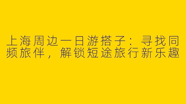上海周边一日游搭子：寻找同频旅伴，解锁短途旅行新乐趣