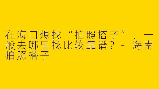 在海口想找“拍照搭子”,一般去哪里找比较靠谱?-海南拍照搭子