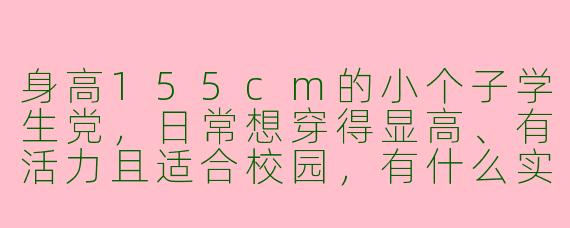 身高155cm的小个子学生党，日常想穿得显高、有活力且适合校园，有什么实用的穿搭思路或单品推荐吗？