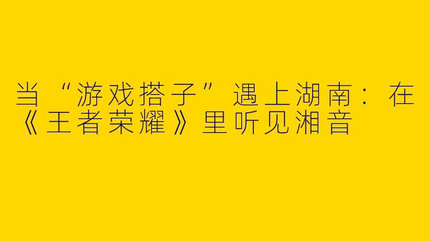 当“游戏搭子”遇上湖南：在《王者荣耀》里听见湘音