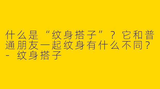什么是“纹身搭子”？它和普通朋友一起纹身有什么不同？