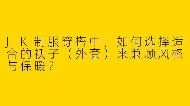 JK制服穿搭中,如何选择适合的袄子(外套)来兼顾风格与保暖?