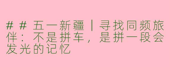 ##五一新疆｜寻找同频旅伴：不是拼车，是拼一段会发光的记忆