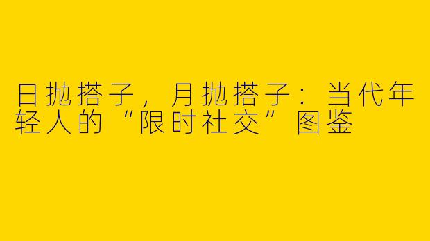 日抛搭子，月抛搭子：当代年轻人的“限时社交”图鉴