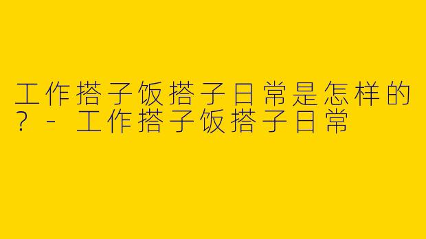 工作搭子饭搭子日常是怎样的？